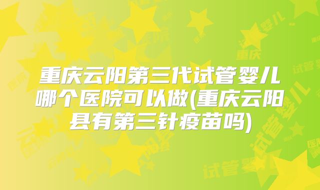 重庆云阳第三代试管婴儿哪个医院可以做(重庆云阳县有第三针疫苗吗)