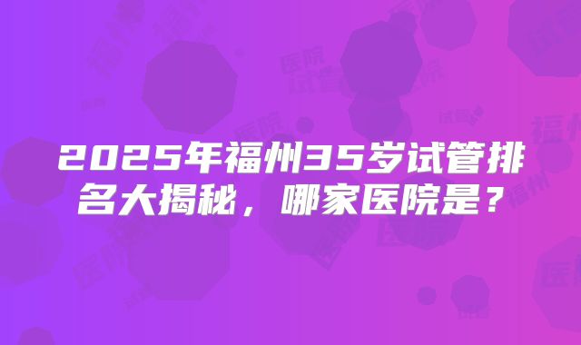 2025年福州35岁试管排名大揭秘,哪家医院是?