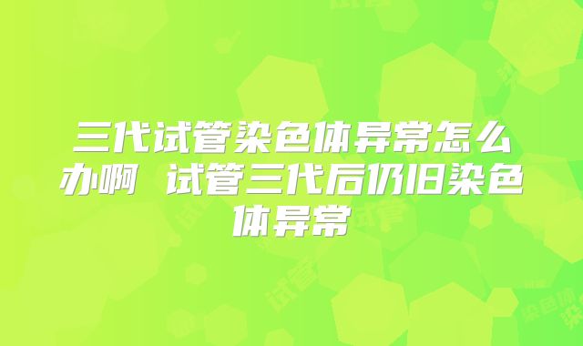 三代试管染色体异常怎么办啊 试管三代后仍旧染色体异常