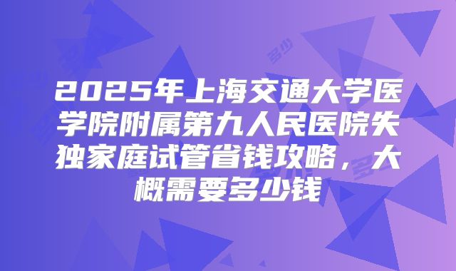 2025年上海交通大学医学院附属第九人民医院失独家庭试管省钱攻略，大概需要多少钱