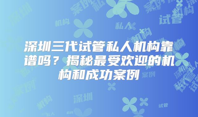 深圳三代试管私人机构靠谱吗？揭秘最受欢迎的机构和成功案例