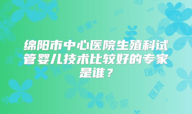 绵阳市中心医院生殖科试管婴儿技术比较好的专家是谁？