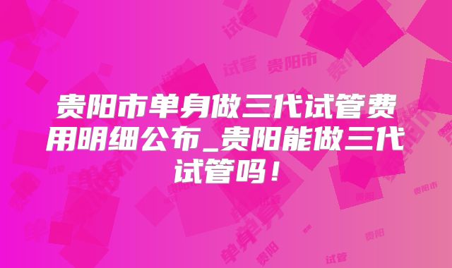 贵阳市单身做三代试管费用明细公布_贵阳能做三代试管吗！