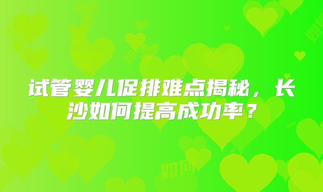 试管婴儿促排难点揭秘，长沙如何提高成功率？