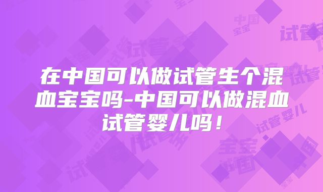 在中国可以做试管生个混血宝宝吗-中国可以做混血试管婴儿吗！