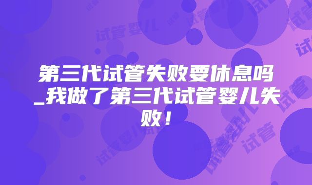 第三代试管失败要休息吗_我做了第三代试管婴儿失败!
