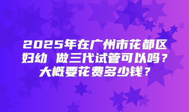 2025年在广州市花都区妇幼 做三代试管可以吗？大概要花费多少钱？