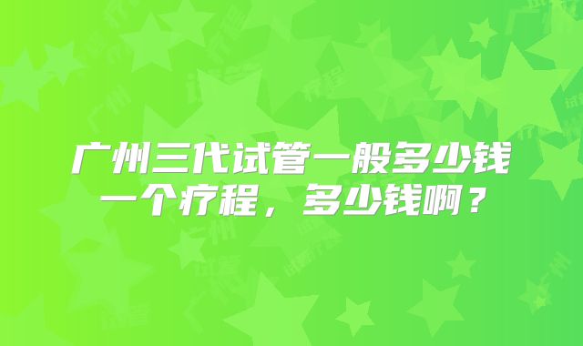 广州三代试管一般多少钱一个疗程，多少钱啊？