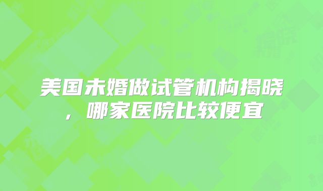 美国未婚做试管机构揭晓，哪家医院比较便宜