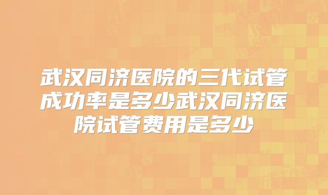 武汉同济医院的三代试管成功率是多少武汉同济医院试管费用是多少