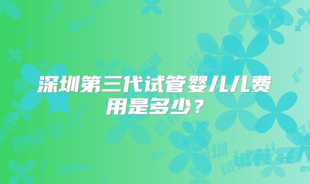 深圳第三代试管婴儿儿费用是多少？
