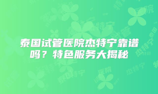 泰国试管医院杰特宁靠谱吗？特色服务大揭秘