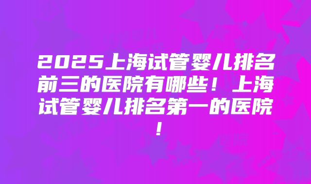 2025上海试管婴儿排名前三的医院有哪些!上海试管婴儿排名第一的医院!
