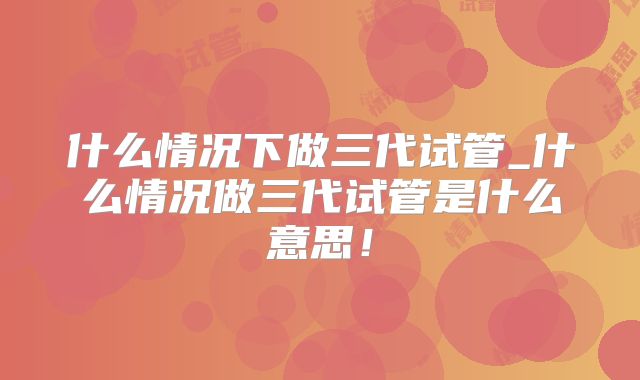 什么情况下做三代试管_什么情况做三代试管是什么意思！