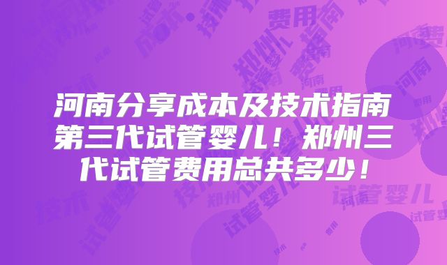 河南分享成本及技术指南第三代试管婴儿!郑州三代试管费用总共多少!