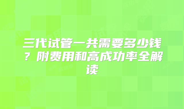 三代试管一共需要多少钱?附费用和高成功率全解读