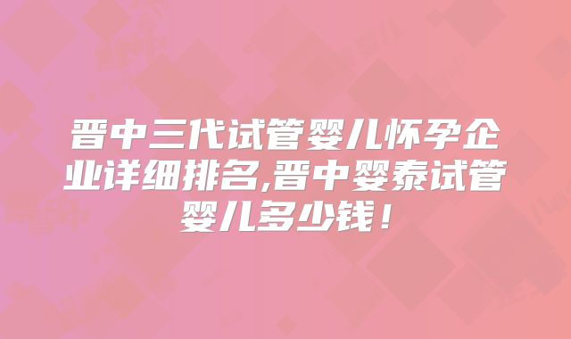 晋中三代试管婴儿怀孕企业详细排名,晋中婴泰试管婴儿多少钱!