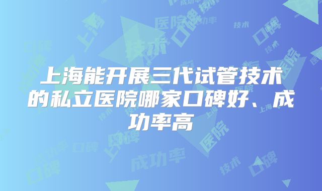 上海能开展三代试管技术的私立医院哪家口碑好、成功率高