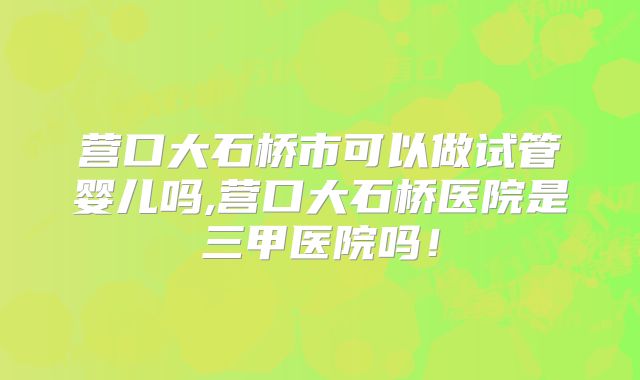 营口大石桥市可以做试管婴儿吗,营口大石桥医院是三甲医院吗!