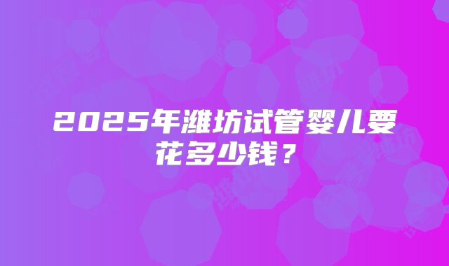 2025年潍坊试管婴儿要花多少钱?
