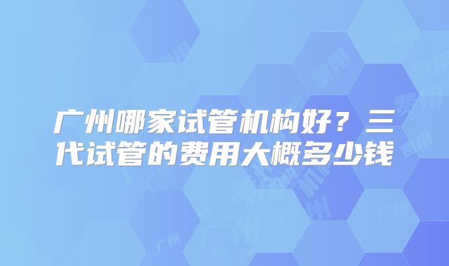 广州哪家试管机构好?三代试管的费用大概多少钱