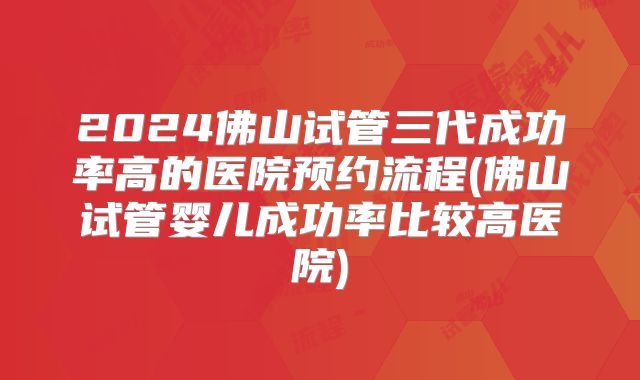 2024佛山试管三代成功率高的医院预约流程(佛山试管婴儿成功率比较高医院)