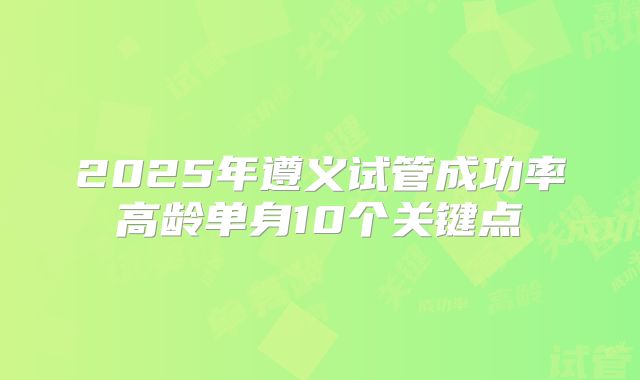 2025年遵义试管成功率高龄单身10个关键点