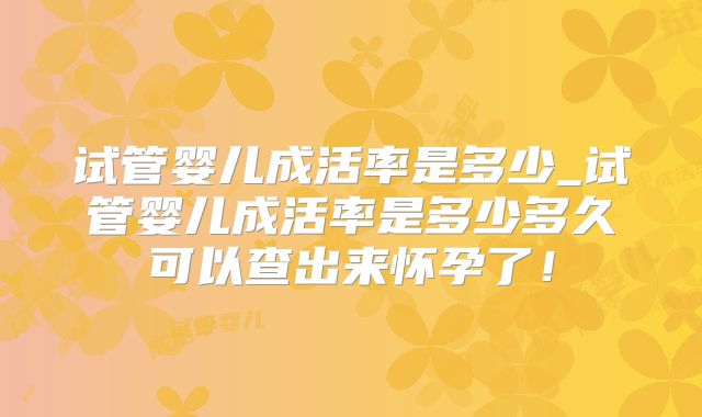 试管婴儿成活率是多少_试管婴儿成活率是多少多久可以查出来怀孕了！