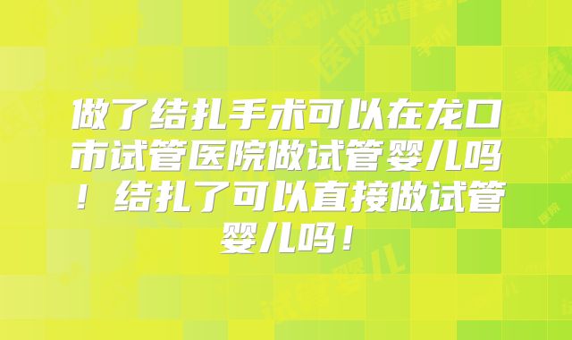 做了结扎手术可以在龙口市试管医院做试管婴儿吗！结扎了可以直接做试管婴儿吗！