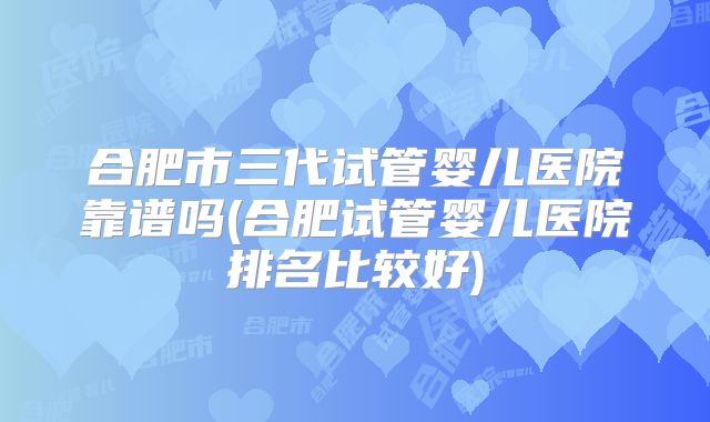 合肥市三代试管婴儿医院靠谱吗(合肥试管婴儿医院排名比较好)