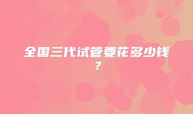 全国三代试管要花多少钱?