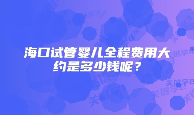 海口试管婴儿全程费用大约是多少钱呢？