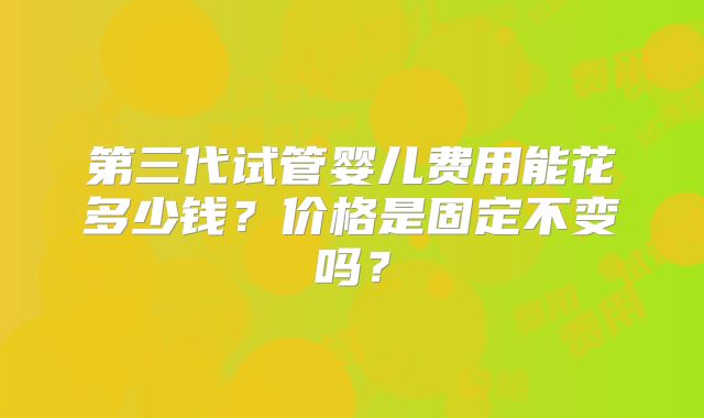 第三代试管婴儿费用能花多少钱？价格是固定不变吗？