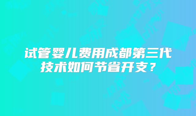 试管婴儿费用成都第三代技术如何节省开支？