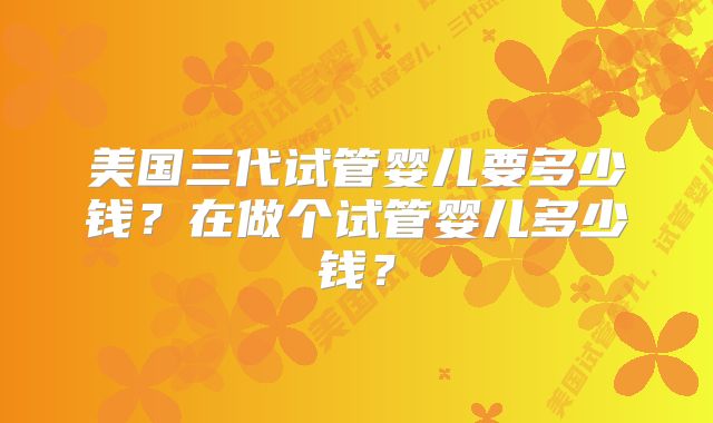 美国三代试管婴儿要多少钱？在做个试管婴儿多少钱？