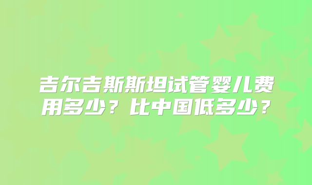 吉尔吉斯斯坦试管婴儿费用多少?比中国低多少?