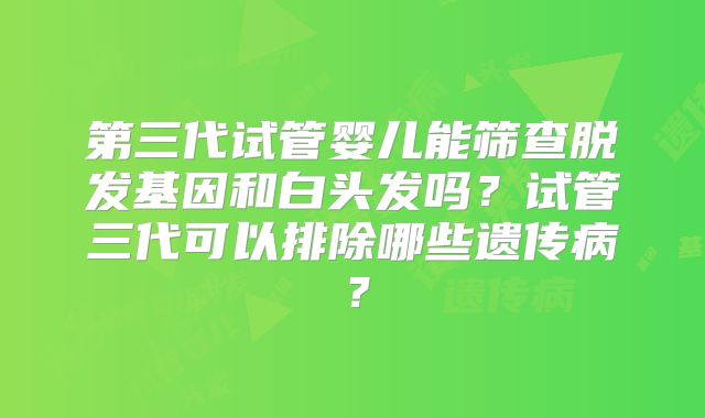 第三代试管婴儿能筛查脱发基因和白头发吗？试管三代可以排除哪些遗传病？
