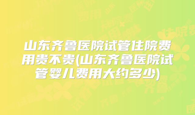 山东齐鲁医院试管住院费用贵不贵(山东齐鲁医院试管婴儿费用大约多少)