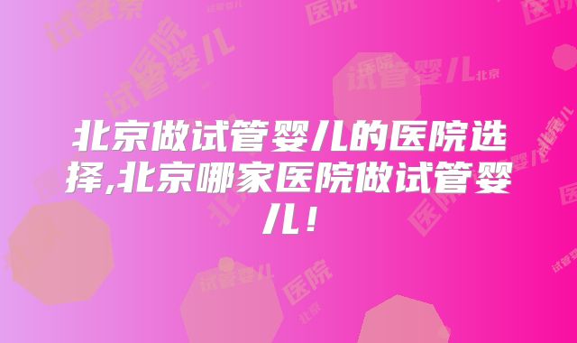 北京做试管婴儿的医院选择,北京哪家医院做试管婴儿！