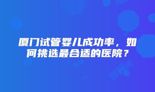 厦门试管婴儿成功率，如何挑选最合适的医院？