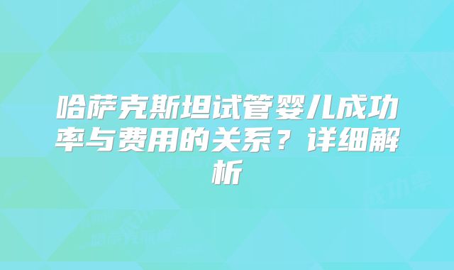 哈萨克斯坦试管婴儿成功率与费用的关系？详细解析