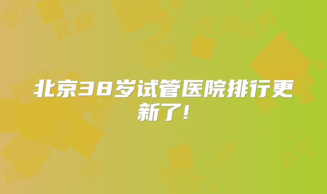 北京38岁试管医院排行更新了!