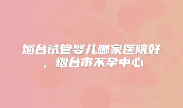 烟台试管婴儿哪家医院好，烟台市不孕中心