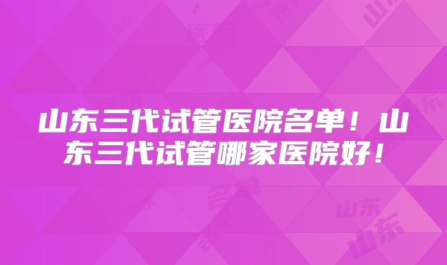 山东三代试管医院名单!山东三代试管哪家医院好!