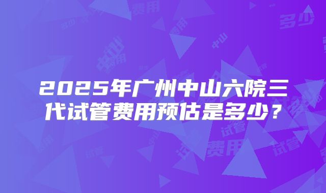 2025年广州中山六院三代试管费用预估是多少？