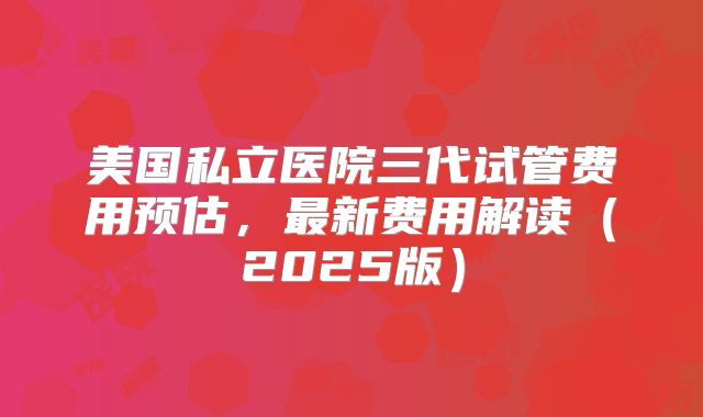 美国私立医院三代试管费用预估，最新费用解读（2025版）