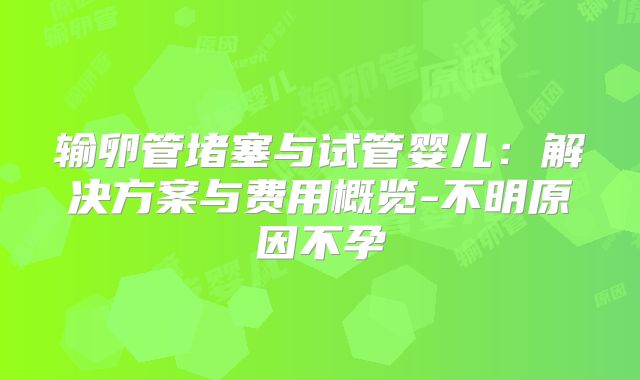 输卵管堵塞与试管婴儿：解决方案与费用概览-不明原因不孕