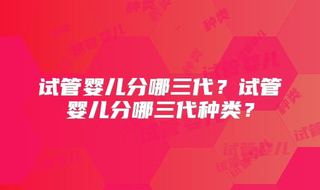 试管婴儿分哪三代？试管婴儿分哪三代种类？