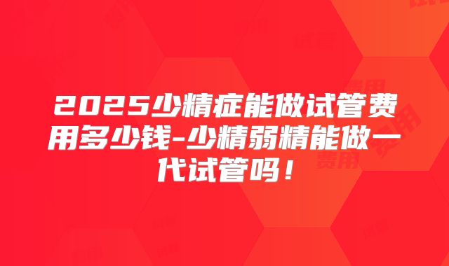 2025少精症能做试管费用多少钱-少精弱精能做一代试管吗！