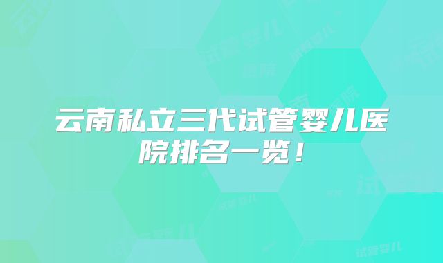 云南私立三代试管婴儿医院排名一览！